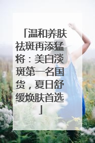 温和养肤祛斑再添猛将：美白淡斑第一名国货，夏日舒缓焕肤首选