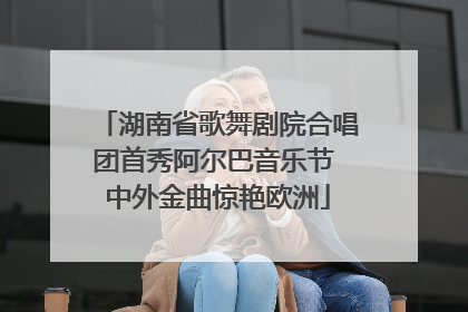 湖南省歌舞剧院合唱团首秀阿尔巴音乐节 中外金曲惊艳欧洲