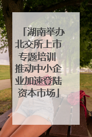 湖南举办北交所上市专题培训 推动中小企业加速登陆资本市场