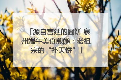 源自宫廷的圆饼 泉州端午美食煎䭔：老祖宗的“补天饼”