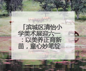 滨城区清怡小学美术展迎六一：以美养正育新苗，童心妙笔绽芳华