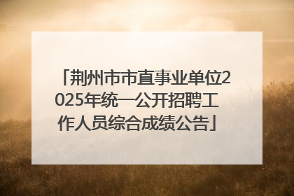 荆州市市直事业单位2025年统一公开招聘工作人员综合成绩公告