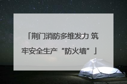 荆门消防多维发力 筑牢安全生产“防火墙”