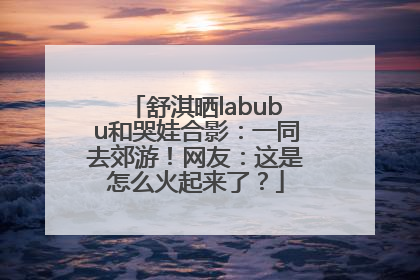 舒淇晒labubu和哭娃合影：一同去郊游！网友：这是怎么火起来了？