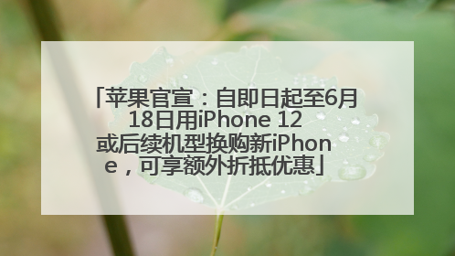 苹果官宣：自即日起至6月18日用iPhone 12或后续机型换购新iPhone，可享额外折抵优惠