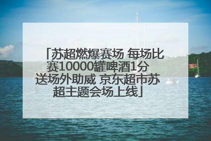 苏超燃爆赛场 每场比赛10000罐啤酒1分送场外助威 京东超市苏超主题会场上线