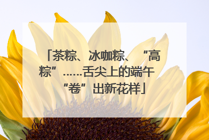 茶粽、冰咖粽、“高粽”……舌尖上的端午“卷”出新花样