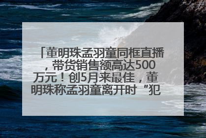 董明珠孟羽童同框直播，带货销售额高达500万元！创5月来最佳，董明珠称孟羽童离开时“犯了很大的错”