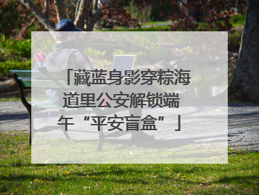 藏蓝身影穿粽海 道里公安解锁端午“平安盲盒”