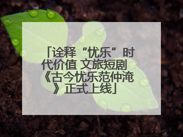 诠释“忧乐”时代价值 文旅短剧《古今忧乐范仲淹》正式上线