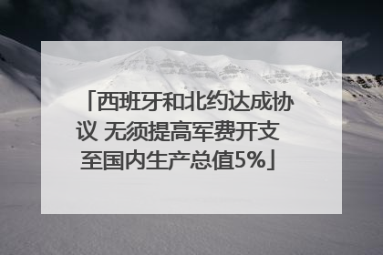 西班牙和北约达成协议 无须提高军费开支至国内生产总值5%