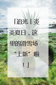 追光丨炎炎夏日，这里的滑雪场“上新”啦！