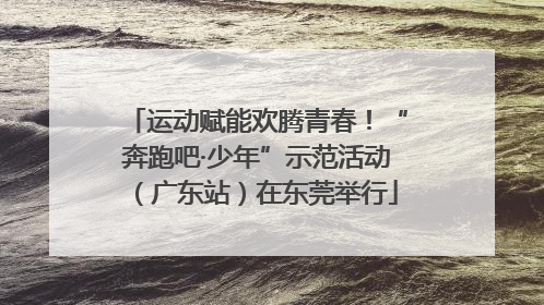 运动赋能欢腾青春！“奔跑吧·少年”示范活动（广东站）在东莞举行