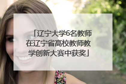 辽宁大学6名教师在辽宁省高校教师教学创新大赛中获奖