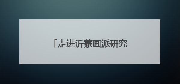 走进沂蒙画派研究院感受沂蒙精神