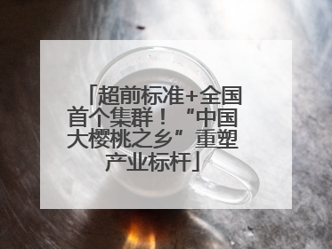 超前标准+全国首个集群！“中国大樱桃之乡”重塑产业标杆
