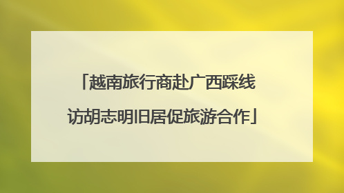 越南旅行商赴广西踩线 访胡志明旧居促旅游合作