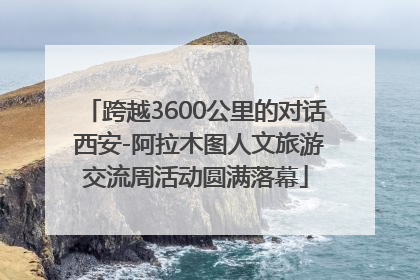 跨越3600公里的对话 西安-阿拉木图人文旅游交流周活动圆满落幕