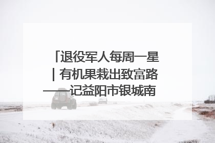 退役军人每周一星｜有机果栽出致富路——记益阳市银城南湖蔬果农民专业合作社总经理晏桂明