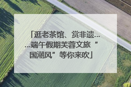 逛老茶馆、赏非遗……端午假期芙蓉文旅“国潮风”等你来吹