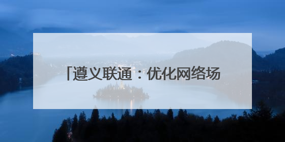 遵义联通：优化网络场景 提升数字生活品质
