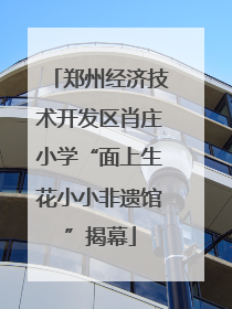 郑州经济技术开发区肖庄小学“面上生花小小非遗馆”揭幕