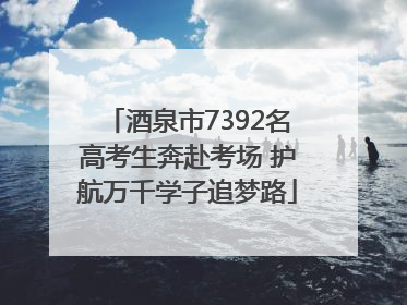 酒泉市7392名高考生奔赴考场 护航万千学子追梦路