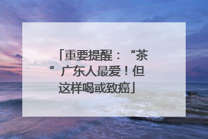 重要提醒：“茶”广东人最爱！但这样喝或致癌