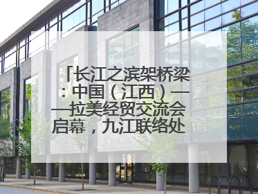 长江之滨架桥梁：中国（江西）——拉美经贸交流会启幕，九江联络处授牌拓商机