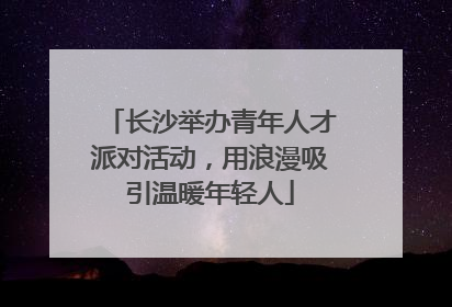 长沙举办青年人才派对活动，用浪漫吸引温暖年轻人