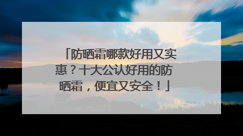 防晒霜哪款好用又实惠？十大公认好用的防晒霜，便宜又安全！