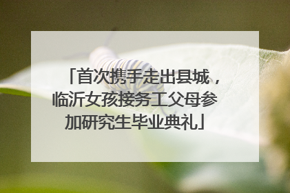首次携手走出县城，临沂女孩接务工父母参加研究生毕业典礼