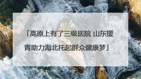 高原上有了三级医院 山东援青助力海北托起群众健康梦