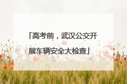 高考前，武汉公交开展车辆安全大检查