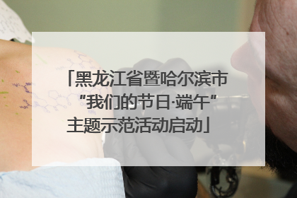黑龙江省暨哈尔滨市“我们的节日·端午”主题示范活动启动