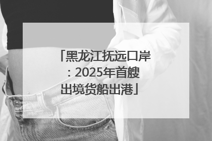 黑龙江抚远口岸：2025年首艘出境货船出港
