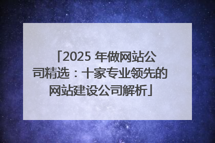 2025 年做网站公司精选：十家专业领先的网站建设公司解析