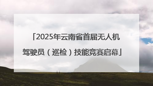 2025年云南省首届无人机驾驶员（巡检）技能竞赛启幕