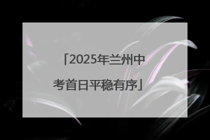 2025年兰州中考首日平稳有序