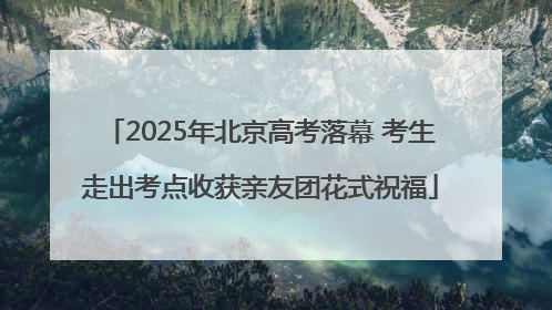 2025年北京高考落幕 考生走出考点收获亲友团花式祝福
