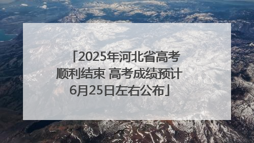 2025年河北省高考顺利结束 高考成绩预计6月25日左右公布
