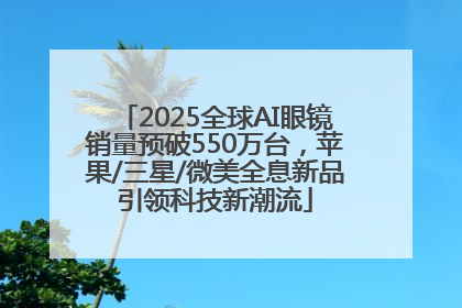 2025全球AI眼镜销量预破550万台，苹果/三星/微美全息新品引领科技新潮流