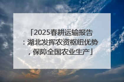 2025春耕运输报告：湖北发挥农资枢纽优势，保障全国农业生产