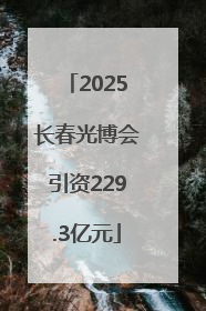 2025长春光博会引资229.3亿元