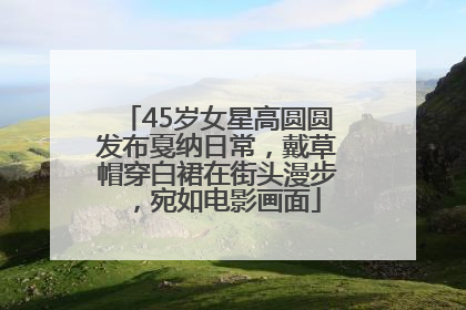 45岁女星高圆圆发布戛纳日常，戴草帽穿白裙在街头漫步，宛如电影画面