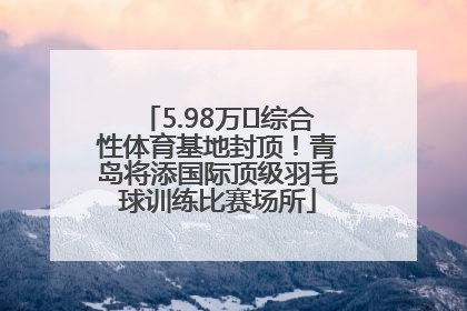 5.98万㎡综合性体育基地封顶！青岛将添国际顶级羽毛球训练比赛场所