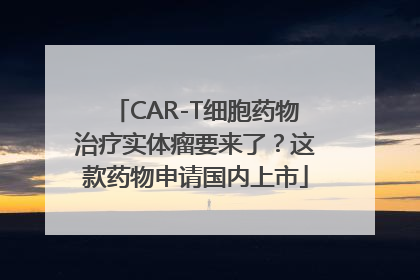 CAR-T细胞药物治疗实体瘤要来了？这款药物申请国内上市